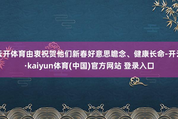 云开体育由衷祝贺他们新春好意思瞻念、健康长命-开云·kaiyun体育(中国)官方网站 登录入口