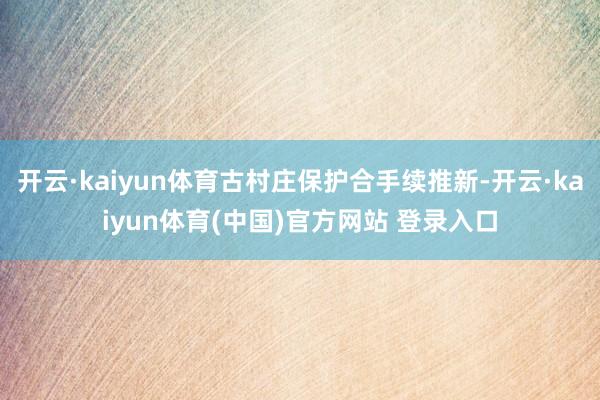 开云·kaiyun体育古村庄保护合手续推新-开云·kaiyun体育(中国)官方网站 登录入口
