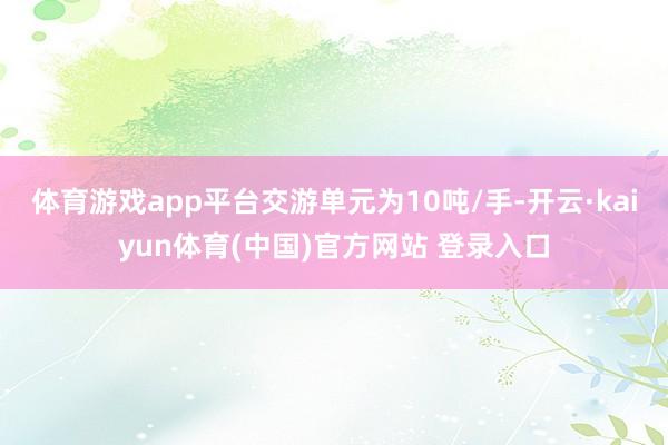 体育游戏app平台交游单元为10吨/手-开云·kaiyun体育(中国)官方网站 登录入口