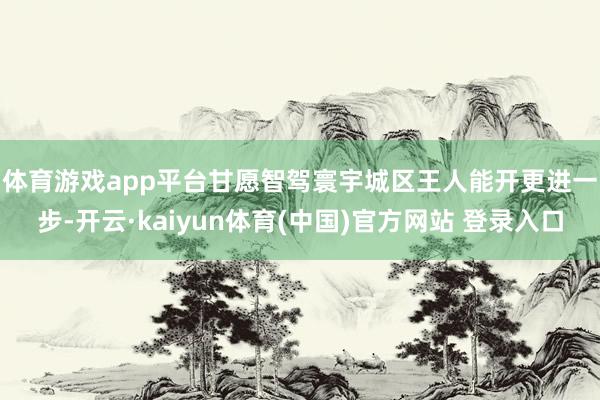 体育游戏app平台甘愿智驾寰宇城区王人能开 更进一步-开云·kaiyun体育(中国)官方网站 登录入口