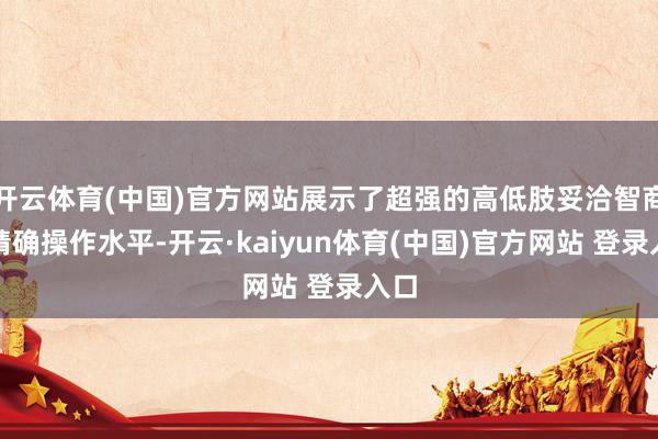 开云体育(中国)官方网站展示了超强的高低肢妥洽智商和精确操作水平-开云·kaiyun体育(中国)官方网站 登录入口