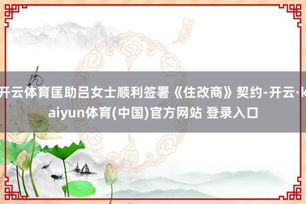 开云体育匡助吕女士顺利签署《住改商》契约-开云·kaiyun体育(中国)官方网站 登录入口