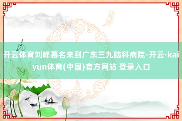 开云体育刘峰慕名来到广东三九脑科病院-开云·kaiyun体育(中国)官方网站 登录入口