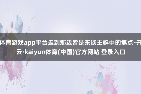 体育游戏app平台走到那边皆是东谈主群中的焦点-开云·kaiyun体育(中国)官方网站 登录入口