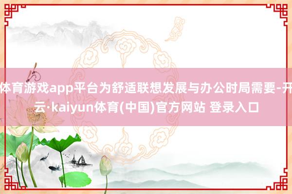 体育游戏app平台为舒适联想发展与办公时局需要-开云·kaiyun体育(中国)官方网站 登录入口