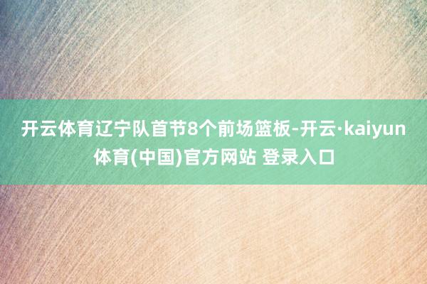 开云体育辽宁队首节8个前场篮板-开云·kaiyun体育(中国)官方网站 登录入口