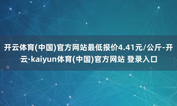开云体育(中国)官方网站最低报价4.41元/公斤-开云·kaiyun体育(中国)官方网站 登录入口