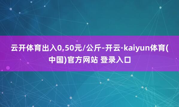 云开体育出入0.50元/公斤-开云·kaiyun体育(中国)官方网站 登录入口