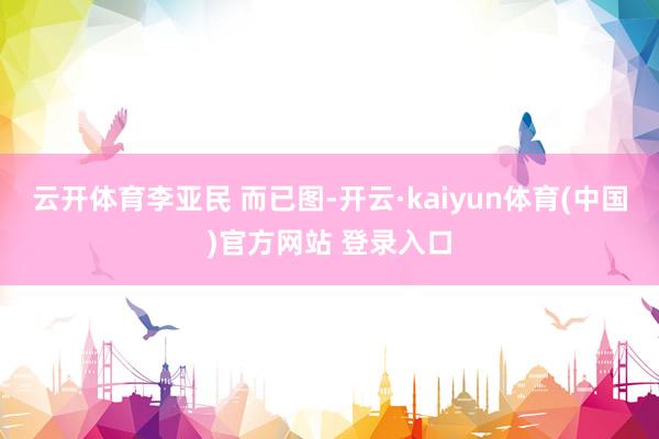 云开体育李亚民 而已图-开云·kaiyun体育(中国)官方网站 登录入口