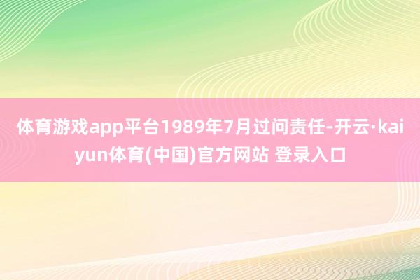 体育游戏app平台1989年7月过问责任-开云·kaiyun体育(中国)官方网站 登录入口