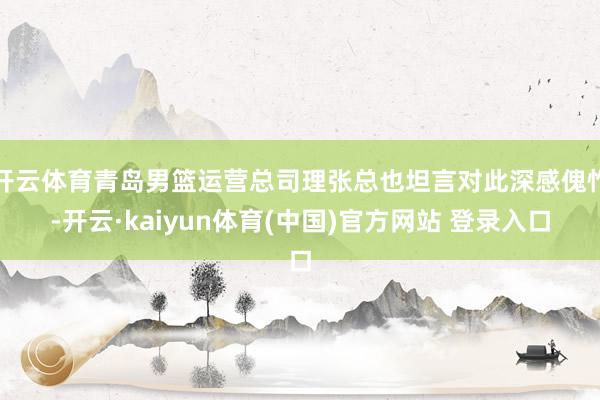 开云体育青岛男篮运营总司理张总也坦言对此深感傀怍-开云·kaiyun体育(中国)官方网站 登录入口