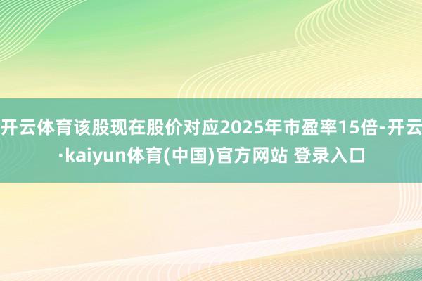 开云体育该股现在股价对应2025年市盈率15倍-开云·kaiyun体育(中国)官方网站 登录入口