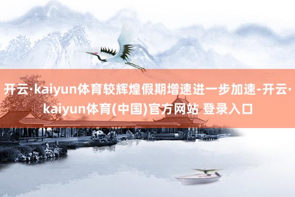 开云·kaiyun体育较辉煌假期增速进一步加速-开云·kaiyun体育(中国)官方网站 登录入口