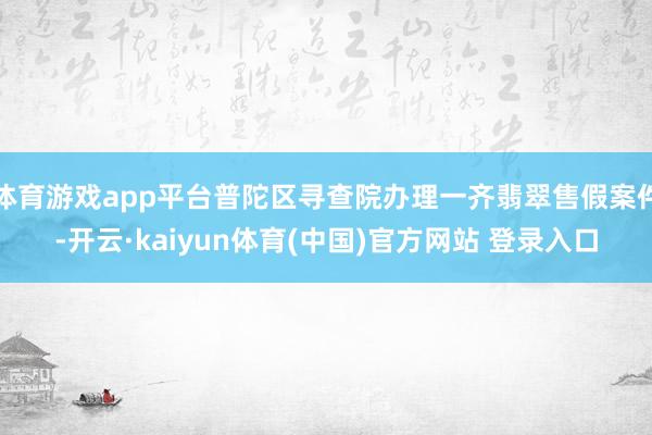 体育游戏app平台普陀区寻查院办理一齐翡翠售假案件-开云·kaiyun体育(中国)官方网站 登录入口