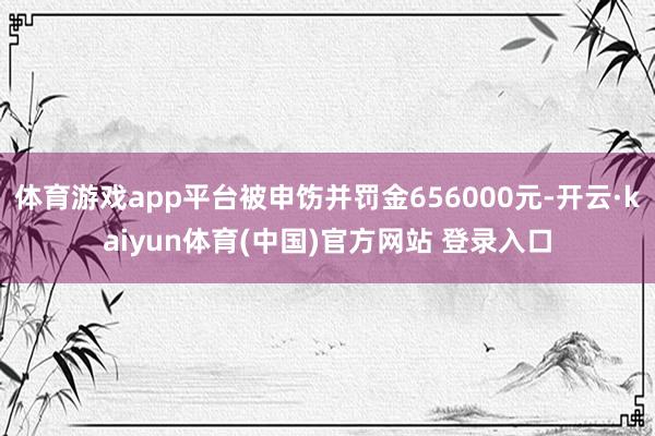 体育游戏app平台被申饬并罚金656000元-开云·kaiyun体育(中国)官方网站 登录入口