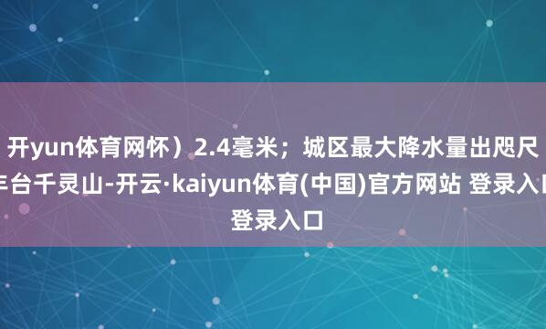 开yun体育网怀）2.4毫米；城区最大降水量出咫尺丰台千灵山-开云·kaiyun体育(中国)官方网站 登录入口
