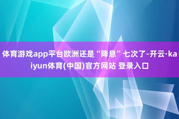 体育游戏app平台欧洲还是“降息”七次了-开云·kaiyun体育(中国)官方网站 登录入口
