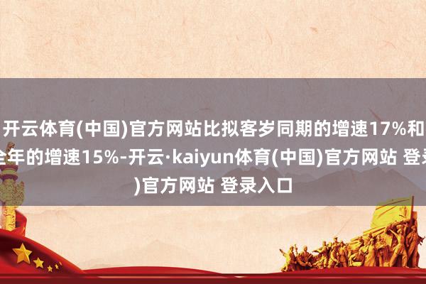 开云体育(中国)官方网站比拟客岁同期的增速17%和客岁全年的增速15%-开云·kaiyun体育(中国)官方网站 登录入口