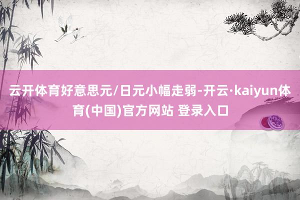 云开体育好意思元/日元小幅走弱-开云·kaiyun体育(中国)官方网站 登录入口