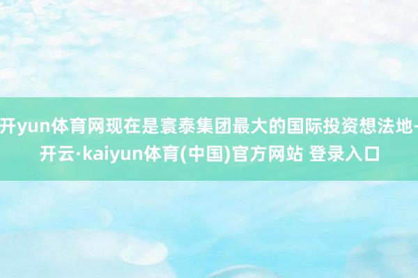 开yun体育网现在是寰泰集团最大的国际投资想法地-开云·kaiyun体育(中国)官方网站 登录入口