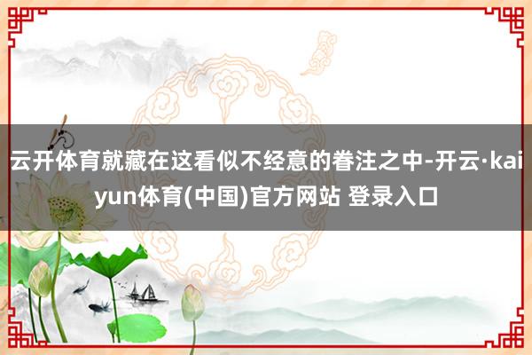 云开体育就藏在这看似不经意的眷注之中-开云·kaiyun体育(中国)官方网站 登录入口
