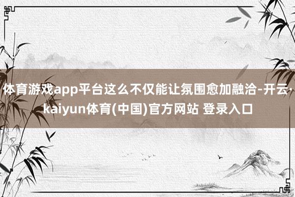 体育游戏app平台这么不仅能让氛围愈加融洽-开云·kaiyun体育(中国)官方网站 登录入口
