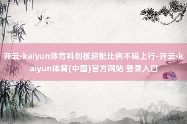 开云·kaiyun体育科创板超配比例不竭上行-开云·kaiyun体育(中国)官方网站 登录入口