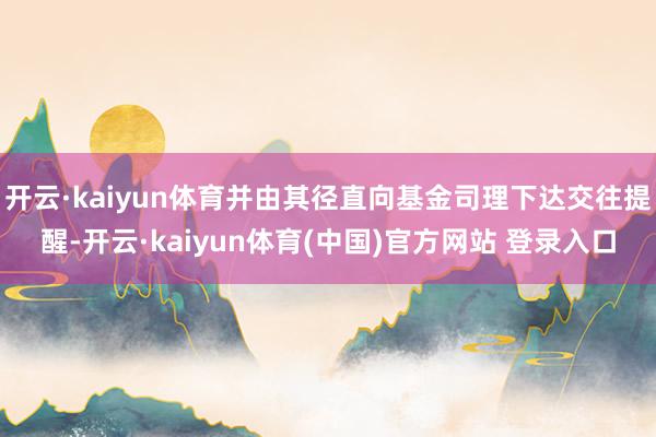 开云·kaiyun体育并由其径直向基金司理下达交往提醒-开云·kaiyun体育(中国)官方网站 登录入口
