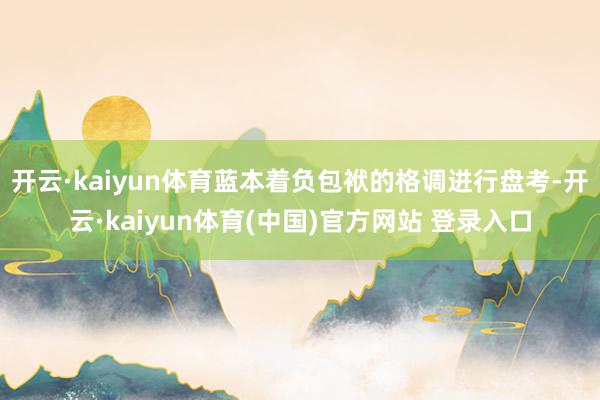 开云·kaiyun体育蓝本着负包袱的格调进行盘考-开云·kaiyun体育(中国)官方网站 登录入口