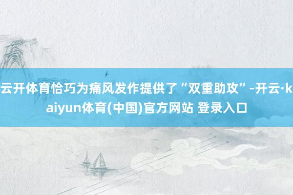 云开体育恰巧为痛风发作提供了“双重助攻”-开云·kaiyun体育(中国)官方网站 登录入口