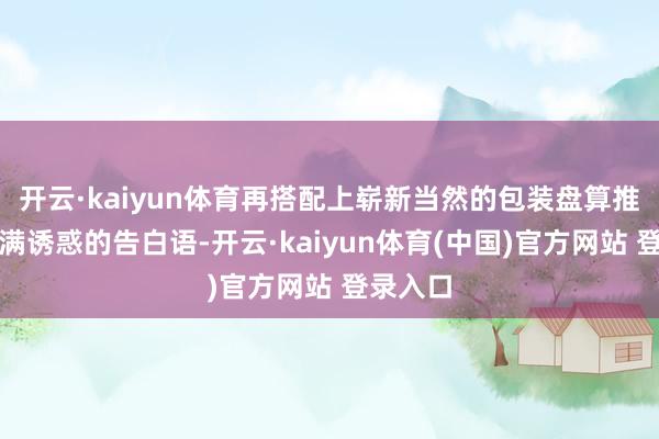 开云·kaiyun体育再搭配上崭新当然的包装盘算推算和充满诱惑的告白语-开云·kaiyun体育(中国)官方网站 登录入口