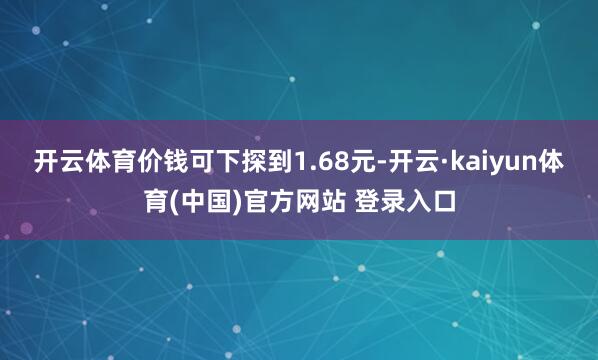 开云体育价钱可下探到1.68元-开云·kaiyun体育(中国)官方网站 登录入口