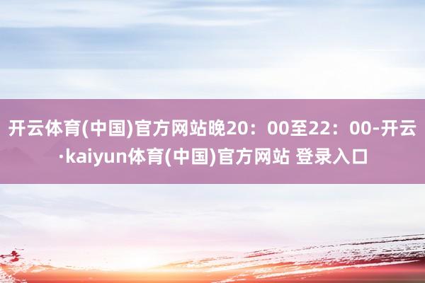 开云体育(中国)官方网站晚20：00至22：00-开云·kaiyun体育(中国)官方网站 登录入口