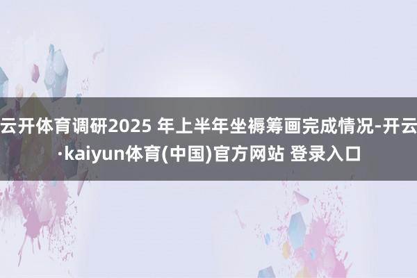 云开体育调研2025 年上半年坐褥筹画完成情况-开云·kaiyun体育(中国)官方网站 登录入口