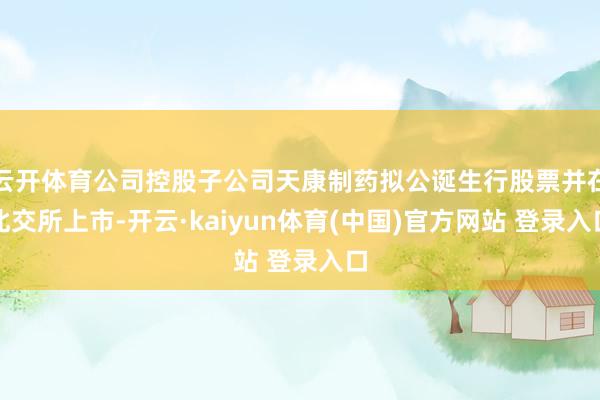 云开体育公司控股子公司天康制药拟公诞生行股票并在北交所上市-开云·kaiyun体育(中国)官方网站 登录入口