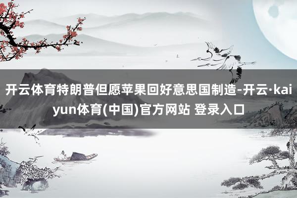 开云体育特朗普但愿苹果回好意思国制造-开云·kaiyun体育(中国)官方网站 登录入口