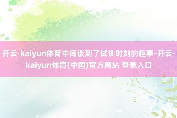 开云·kaiyun体育中间谈到了试训时刻的趣事-开云·kaiyun体育(中国)官方网站 登录入口