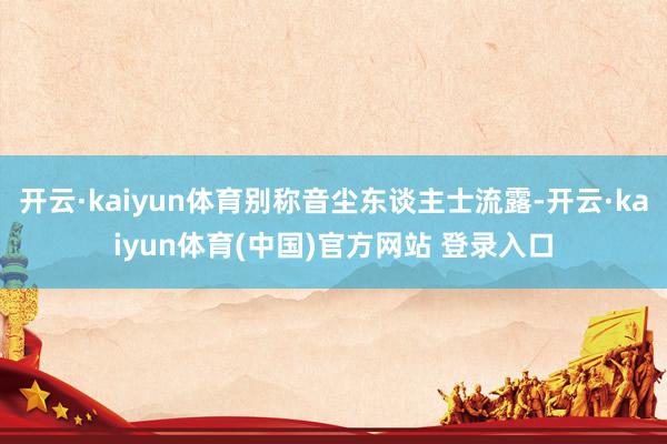 开云·kaiyun体育别称音尘东谈主士流露-开云·kaiyun体育(中国)官方网站 登录入口