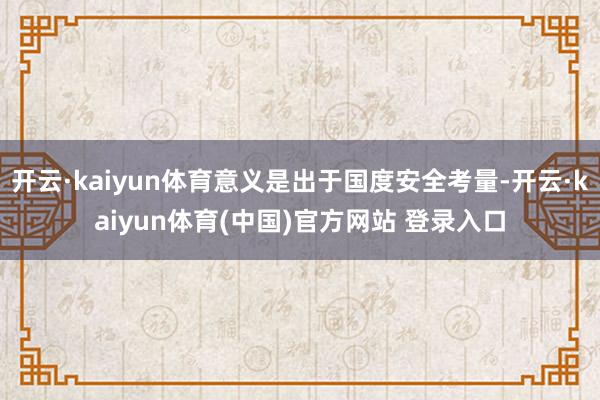 开云·kaiyun体育意义是出于国度安全考量-开云·kaiyun体育(中国)官方网站 登录入口