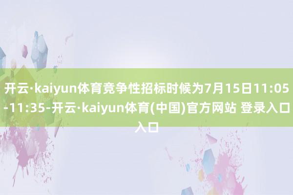开云·kaiyun体育竞争性招标时候为7月15日11:05-11:35-开云·kaiyun体育(中国)官方网站 登录入口