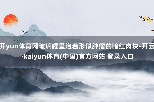 开yun体育网玻璃罐里泡着形似肿瘤的暗红肉块-开云·kaiyun体育(中国)官方网站 登录入口