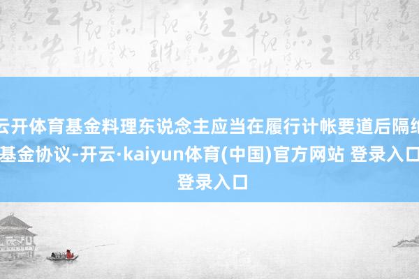 云开体育基金料理东说念主应当在履行计帐要道后隔绝基金协议-开云·kaiyun体育(中国)官方网站 登录入口