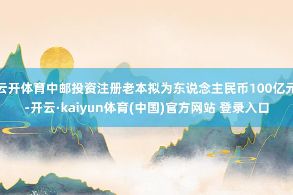 云开体育中邮投资注册老本拟为东说念主民币100亿元-开云·kaiyun体育(中国)官方网站 登录入口