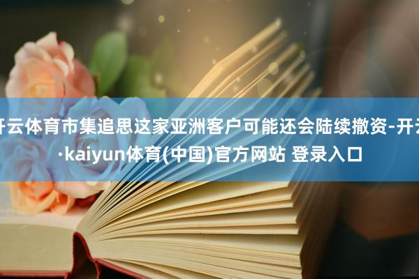 开云体育市集追思这家亚洲客户可能还会陆续撤资-开云·kaiyun体育(中国)官方网站 登录入口