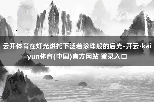 云开体育在灯光烘托下泛着珍珠般的后光-开云·kaiyun体育(中国)官方网站 登录入口