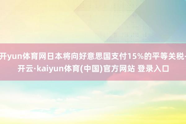 开yun体育网日本将向好意思国支付15%的平等关税-开云·kaiyun体育(中国)官方网站 登录入口