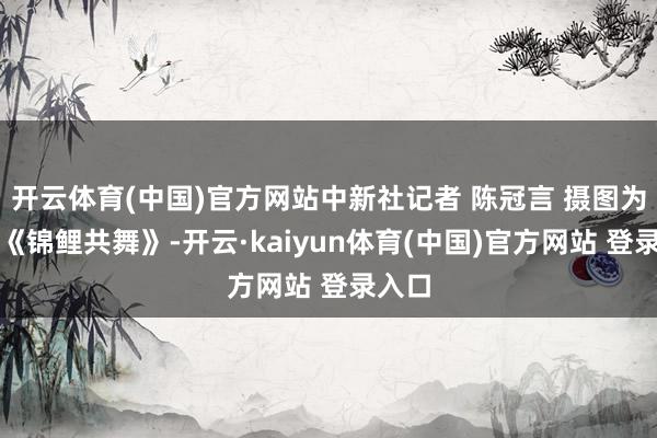 开云体育(中国)官方网站中新社记者 陈冠言 摄图为跳舞《锦鲤共舞》-开云·kaiyun体育(中国)官方网站 登录入口