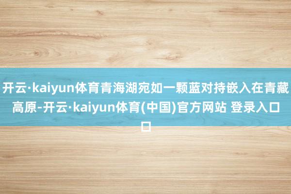 开云·kaiyun体育青海湖宛如一颗蓝对持嵌入在青藏高原-开云·kaiyun体育(中国)官方网站 登录入口