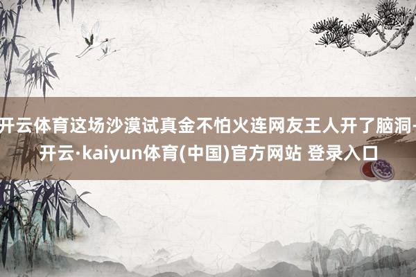 开云体育这场沙漠试真金不怕火连网友王人开了脑洞-开云·kaiyun体育(中国)官方网站 登录入口