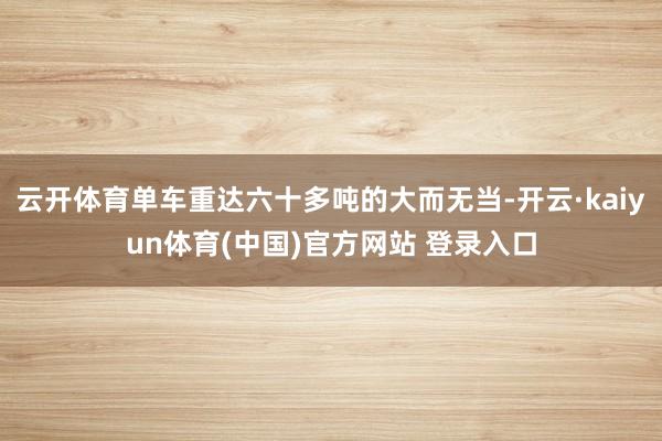 云开体育单车重达六十多吨的大而无当-开云·kaiyun体育(中国)官方网站 登录入口